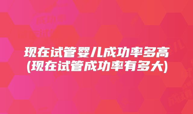 现在试管婴儿成功率多高(现在试管成功率有多大)