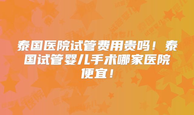 泰国医院试管费用贵吗！泰国试管婴儿手术哪家医院便宜！