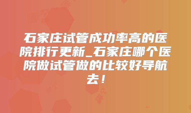 石家庄试管成功率高的医院排行更新_石家庄哪个医院做试管做的比较好导航去！
