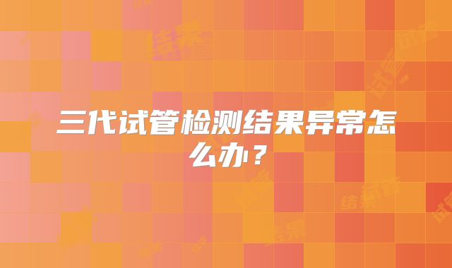 三代试管检测结果异常怎么办？