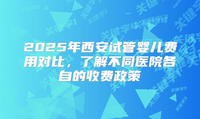 2025年西安试管婴儿费用对比,了解不同医院各自的收费政策