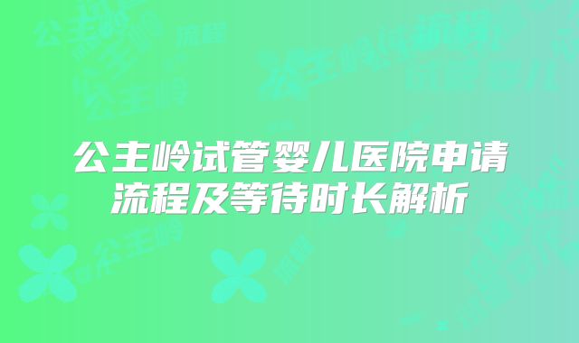 公主岭试管婴儿医院申请流程及等待时长解析