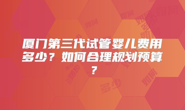 厦门第三代试管婴儿费用多少？如何合理规划预算？