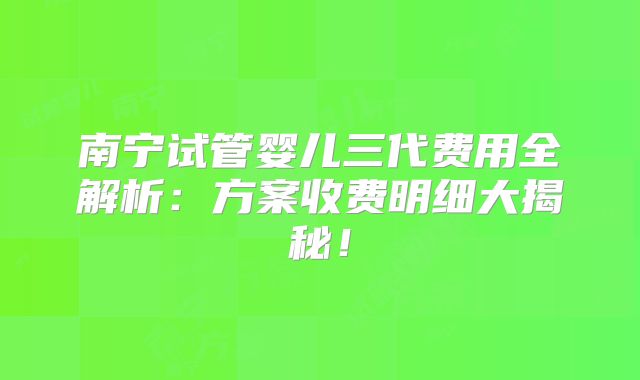 南宁试管婴儿三代费用全解析：方案收费明细大揭秘！