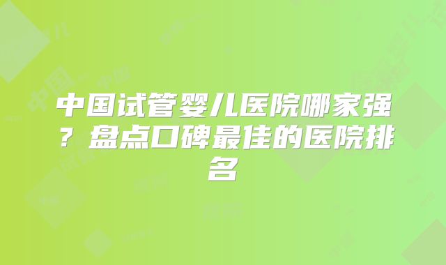 中国试管婴儿医院哪家强？盘点口碑最佳的医院排名