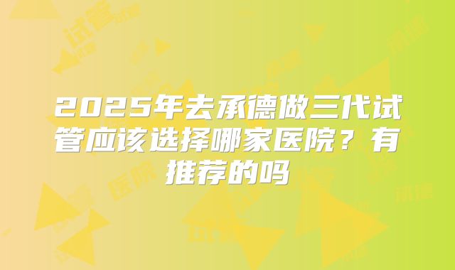 2025年去承德做三代试管应该选择哪家医院?有推荐的吗