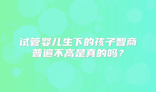 试管婴儿生下的孩子智商普遍不高是真的吗？