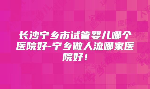 长沙宁乡市试管婴儿哪个医院好-宁乡做人流哪家医院好！
