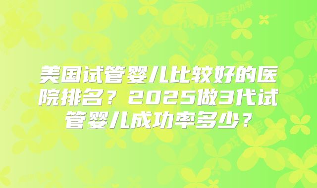 美国试管婴儿比较好的医院排名?2025做3代试管婴儿成功率多少?