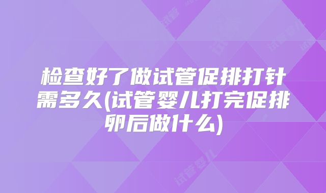 检查好了做试管促排打针需多久(试管婴儿打完促排卵后做什么)