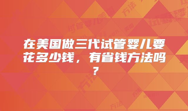 在美国做三代试管婴儿要花多少钱，有省钱方法吗？