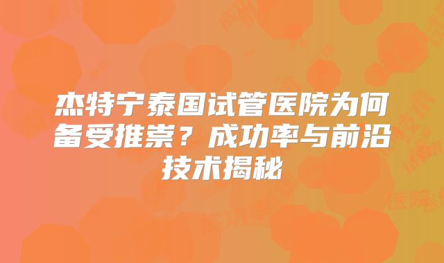 杰特宁泰国试管医院为何备受推崇?成功率与前沿技术揭秘