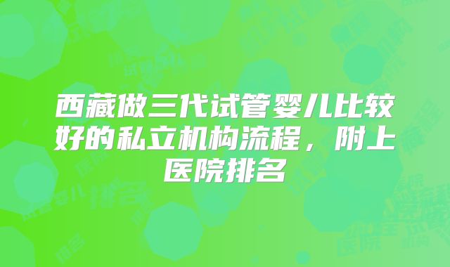 西藏做三代试管婴儿比较好的私立机构流程,附上医院排名