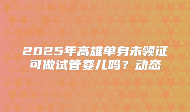 2025年高雄单身未领证可做试管婴儿吗?动态