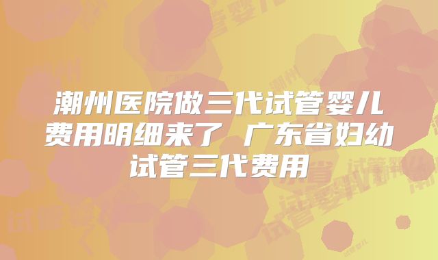潮州医院做三代试管婴儿费用明细来了 广东省妇幼试管三代费用