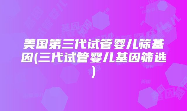 美国第三代试管婴儿筛基因(三代试管婴儿基因筛选)