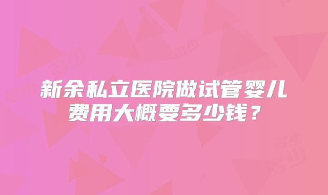 新余私立医院做试管婴儿费用大概要多少钱?