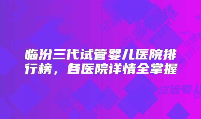 临汾三代试管婴儿医院排行榜，各医院详情全掌握