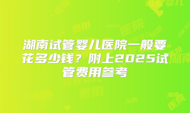 湖南试管婴儿医院一般要花多少钱？附上2025试管费用参考
