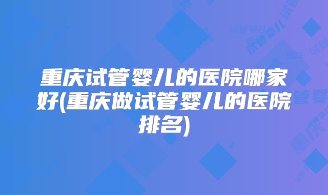 重庆试管婴儿的医院哪家好(重庆做试管婴儿的医院排名)