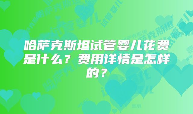 哈萨克斯坦试管婴儿花费是什么?费用详情是怎样的?
