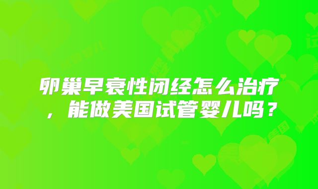 卵巢早衰性闭经怎么治疗，能做美国试管婴儿吗？