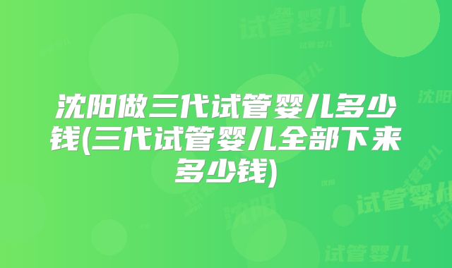 沈阳做三代试管婴儿多少钱(三代试管婴儿全部下来多少钱)