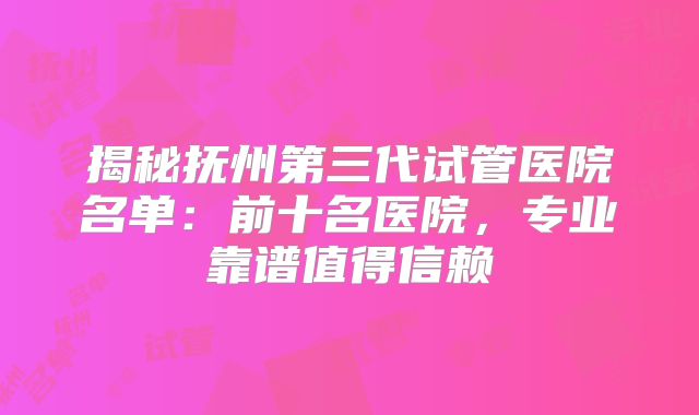 揭秘抚州第三代试管医院名单：前十名医院，专业靠谱值得信赖
