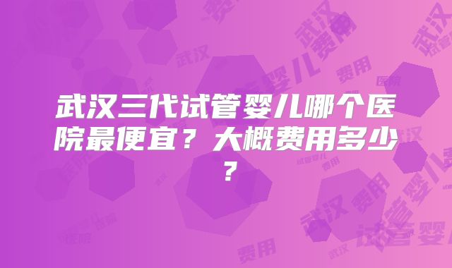 武汉三代试管婴儿哪个医院最便宜？大概费用多少？