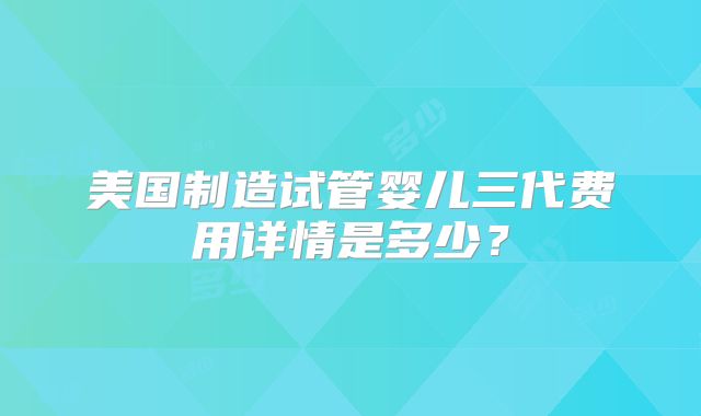 美国制造试管婴儿三代费用详情是多少？