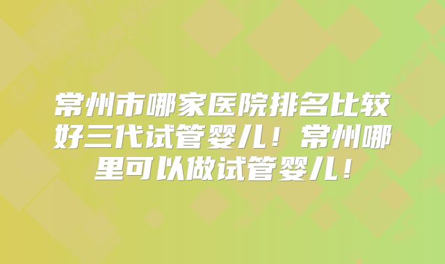 常州市哪家医院排名比较好三代试管婴儿！常州哪里可以做试管婴儿！