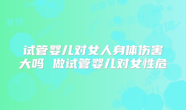 试管婴儿对女人身体伤害大吗 做试管婴儿对女性危