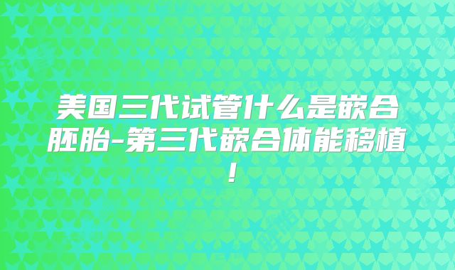 美国三代试管什么是嵌合胚胎-第三代嵌合体能移植！