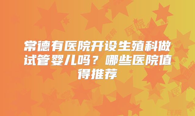 常德有医院开设生殖科做试管婴儿吗?哪些医院值得推荐