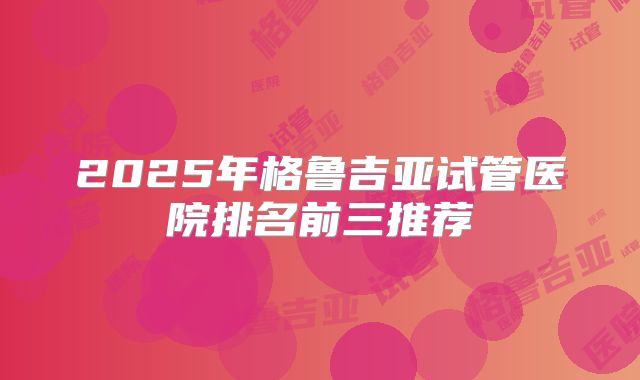 2025年格鲁吉亚试管医院排名前三推荐