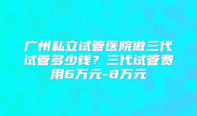 广州私立试管医院做三代试管多少钱?三代试管费用6万元-8万元