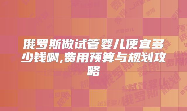 俄罗斯做试管婴儿便宜多少钱啊,费用预算与规划攻略
