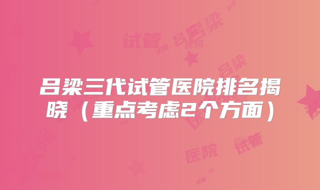 吕梁三代试管医院排名揭晓（重点考虑2个方面）