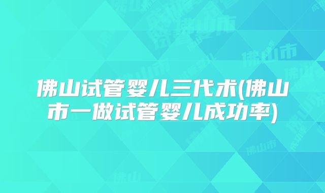 佛山试管婴儿三代术(佛山市一做试管婴儿成功率)