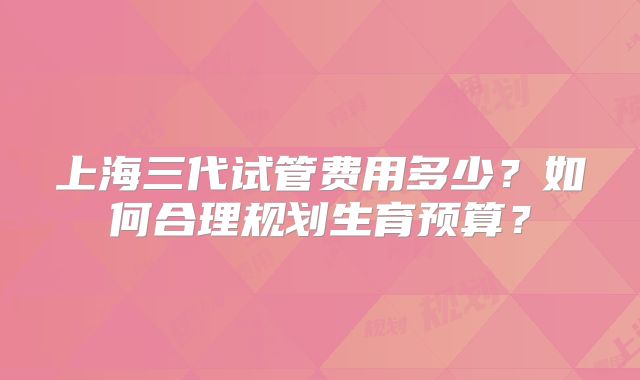 上海三代试管费用多少?如何合理规划生育预算?