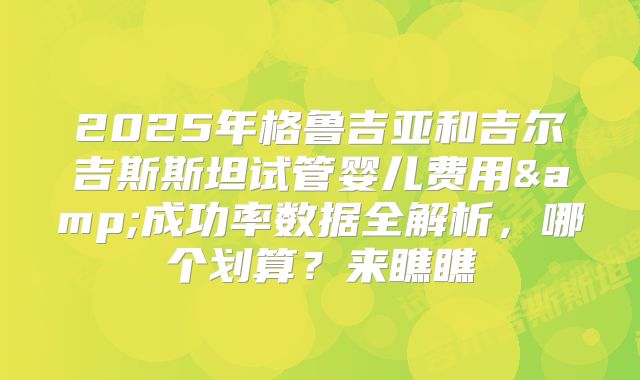 2025年格鲁吉亚和吉尔吉斯斯坦试管婴儿费用&成功率数据全解析，哪个划算？来瞧瞧