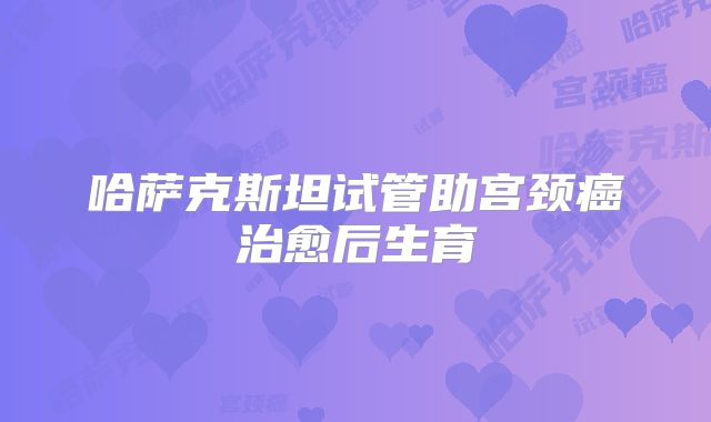 哈萨克斯坦试管助宫颈癌治愈后生育