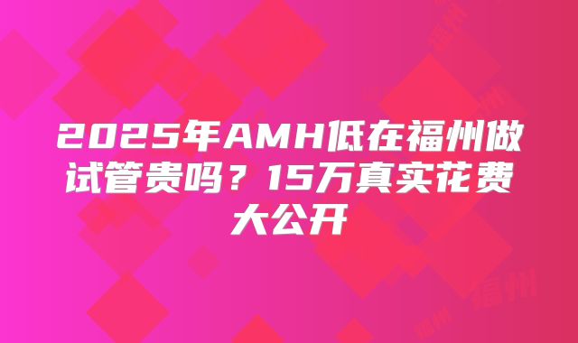 2025年AMH低在福州做试管贵吗？15万真实花费大公开