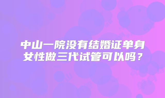 中山一院没有结婚证单身女性做三代试管可以吗？