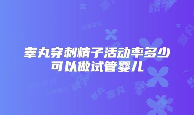 睾丸穿刺精子活动率多少可以做试管婴儿
