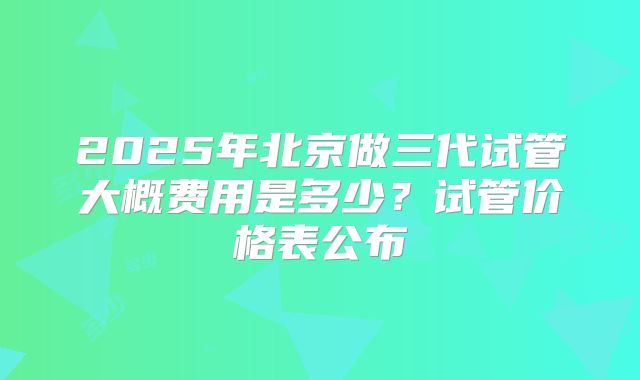 2025年北京做三代试管大概费用是多少？试管价格表公布