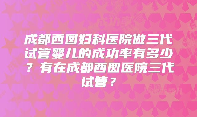 成都西囡妇科医院做三代试管婴儿的成功率有多少？有在成都西囡医院三代试管？