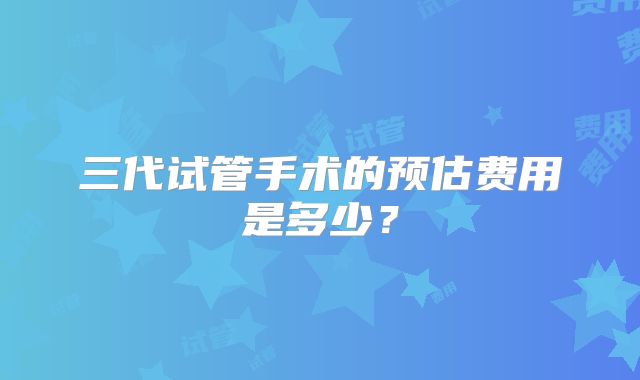 三代试管手术的预估费用是多少?