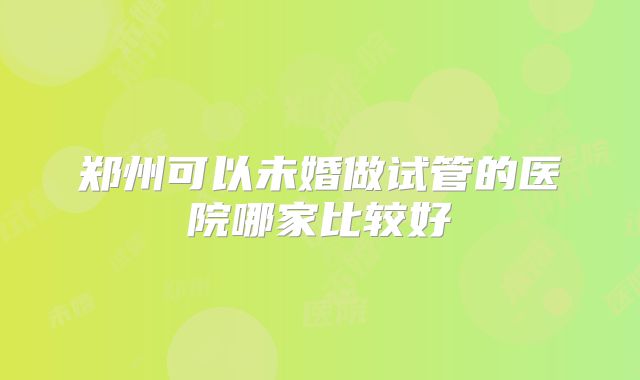 郑州可以未婚做试管的医院哪家比较好