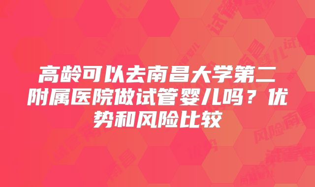 高龄可以去南昌大学第二附属医院做试管婴儿吗?优势和风险比较